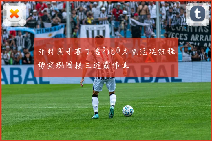 开封国手赛丁浩2比0力克范廷钰强势实现围棋三连霸伟业