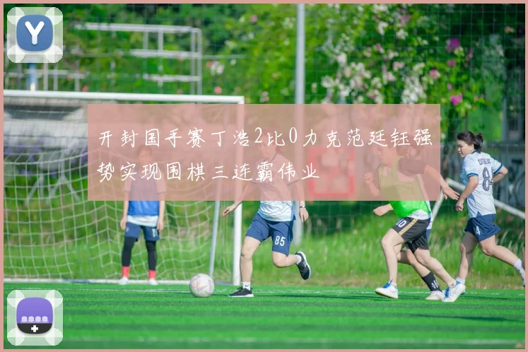 开封国手赛丁浩2比0力克范廷钰强势实现围棋三连霸伟业