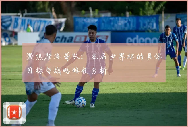 聚焦摩洛哥队:本届世界杯的具体目标与战略路径分析
